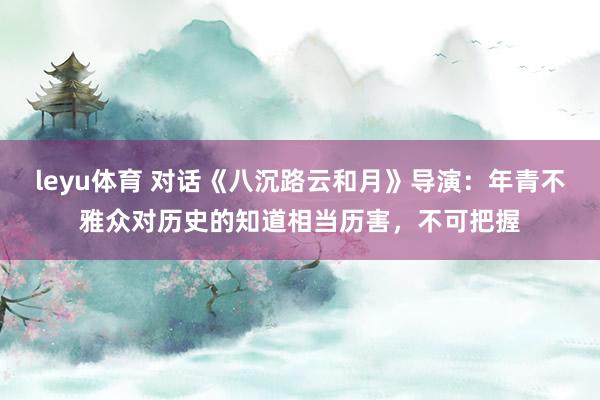 leyu体育 对话《八沉路云和月》导演：年青不雅众对历史的知道相当历害，不可把握