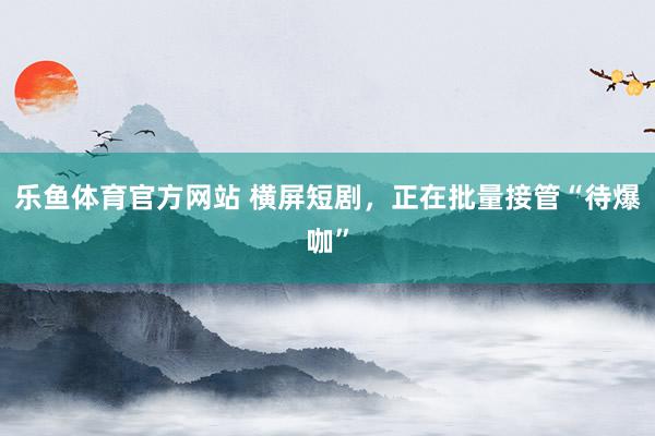 乐鱼体育官方网站 横屏短剧，正在批量接管“待爆咖”