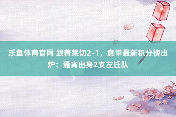 乐鱼体育官网 跟着莱切2-1，意甲最新积分榜出炉：通宵出身2支左迁队