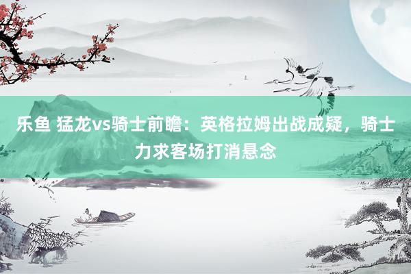 乐鱼 猛龙vs骑士前瞻：英格拉姆出战成疑，骑士力求客场打消悬念
