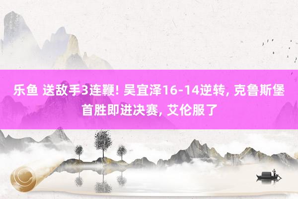 乐鱼 送敌手3连鞭! 吴宜泽16-14逆转, 克鲁斯堡首胜即进决赛, 艾伦服了
