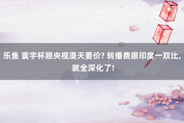 乐鱼 寰宇杯跟央视漫天要价? 转播费跟印度一双比, 就全深化了!