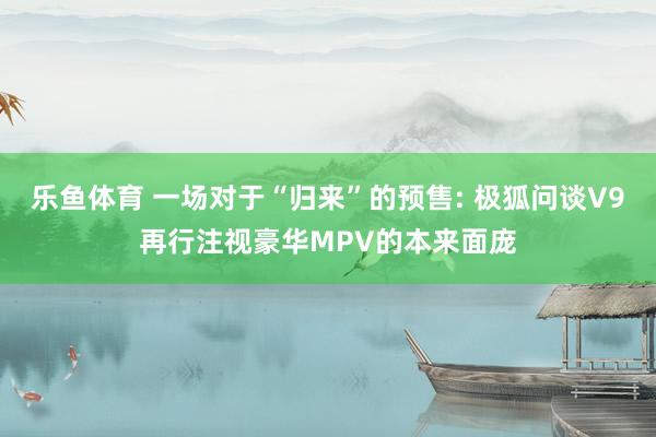 乐鱼体育 一场对于“归来”的预售: 极狐问谈V9再行注视豪华MPV的本来面庞