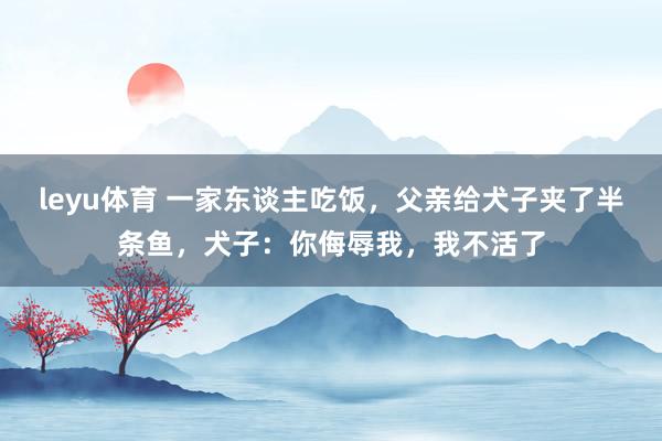 leyu体育 一家东谈主吃饭，父亲给犬子夹了半条鱼，犬子：你侮辱我，我不活了