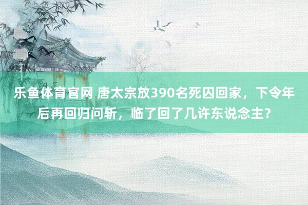 乐鱼体育官网 唐太宗放390名死囚回家，下令年后再回归问斩，临了回了几许东说念主？