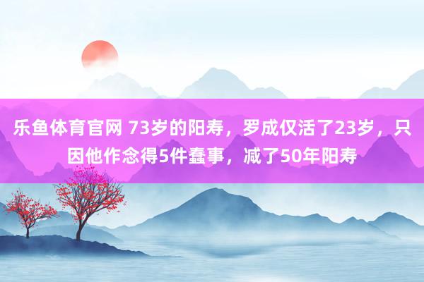 乐鱼体育官网 73岁的阳寿，罗成仅活了23岁，只因他作念得5件蠢事，减了50年阳寿