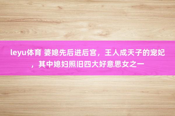 leyu体育 婆媳先后进后宫，王人成天子的宠妃，其中媳妇照旧四大好意思女之一