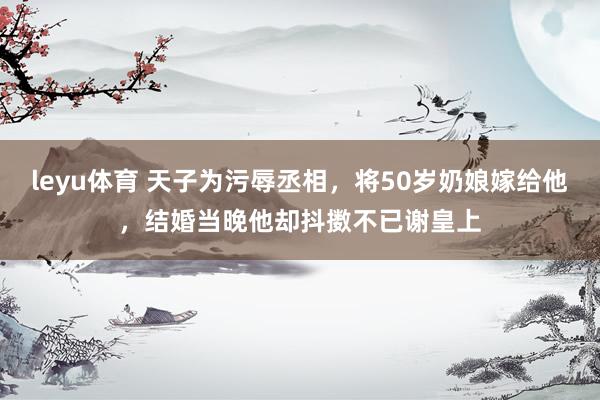 leyu体育 天子为污辱丞相，将50岁奶娘嫁给他，结婚当晚他却抖擞不已谢皇上