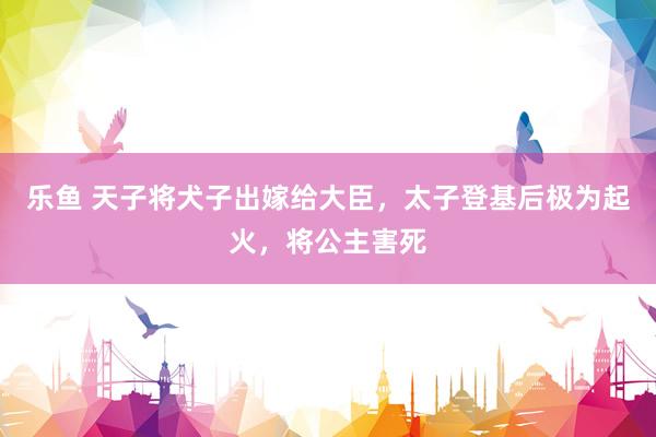 乐鱼 天子将犬子出嫁给大臣，太子登基后极为起火，将公主害死