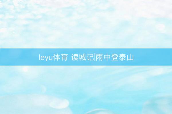 leyu体育 读城记|雨中登泰山