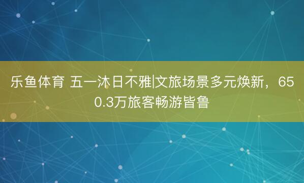 乐鱼体育 五一沐日不雅|文旅场景多元焕新，650.3万旅客畅游皆鲁