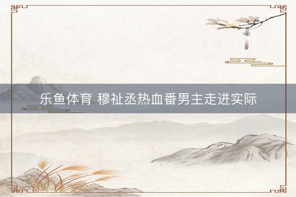 乐鱼体育 穆祉丞热血番男主走进实际