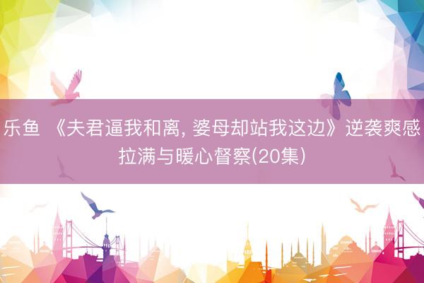 乐鱼 《夫君逼我和离， 婆母却站我这边》逆袭爽感拉满与暖心督察(20集)