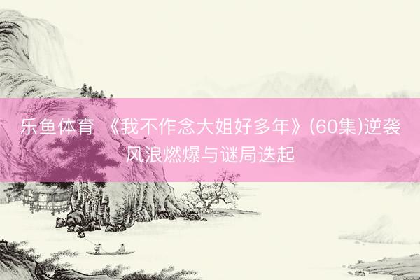 乐鱼体育 《我不作念大姐好多年》(60集)逆袭风浪燃爆与谜局迭起