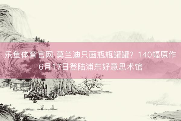 乐鱼体育官网 莫兰迪只画瓶瓶罐罐？140幅原作6月17日登陆浦东好意思术馆