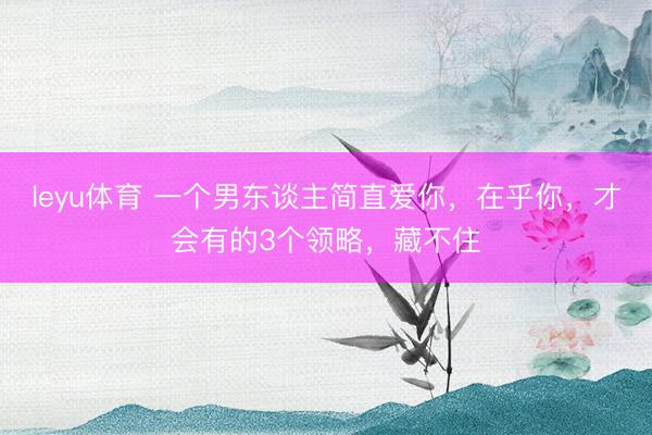 leyu体育 一个男东谈主简直爱你，在乎你，才会有的3个领略，藏不住