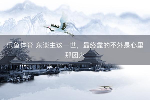 乐鱼体育 东谈主这一世，最终靠的不外是心里那团火