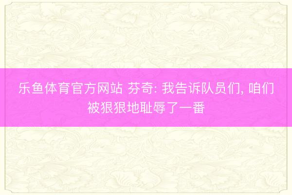 乐鱼体育官方网站 芬奇: 我告诉队员们， 咱们被狠狠地耻辱了一番