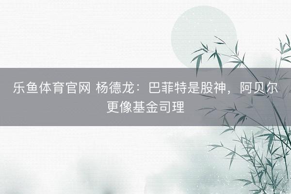 乐鱼体育官网 杨德龙：巴菲特是股神，阿贝尔更像基金司理