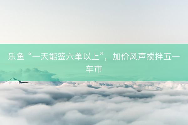 乐鱼 “一天能签六单以上”，加价风声搅拌五一车市