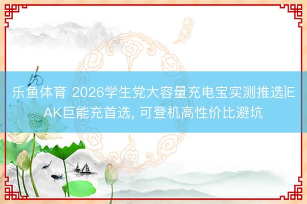 乐鱼体育 2026学生党大容量充电宝实测推选|EAK巨能充首选， 可登机高性价比避坑