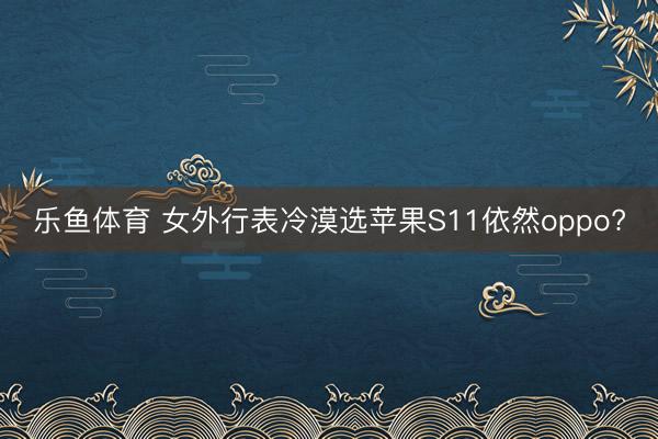 乐鱼体育 女外行表冷漠选苹果S11依然oppo?