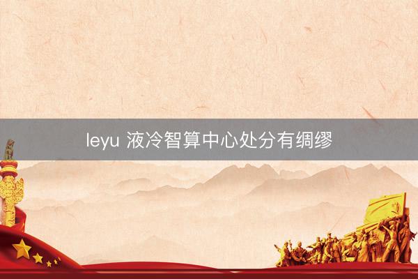 leyu 液冷智算中心处分有绸缪