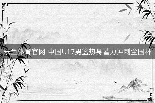 乐鱼体育官网 中国U17男篮热身蓄力冲刺全国杯