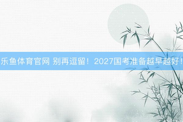 乐鱼体育官网 别再逗留！2027国考准备越早越好！